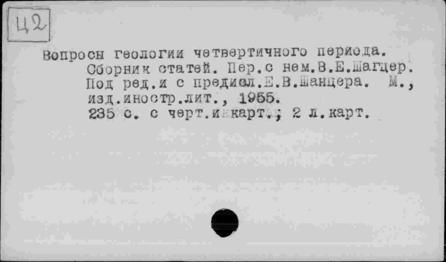 ﻿Вопросы геологии четвертичного периода.
Сборник статей. Пер.с нем.В.Е.Шагцер. Под ред.и с првдиол.Е.В.шанцера. М., изд.иностр.лит., 1955.
235 с. с черт.и карт.; 2 л.карт.